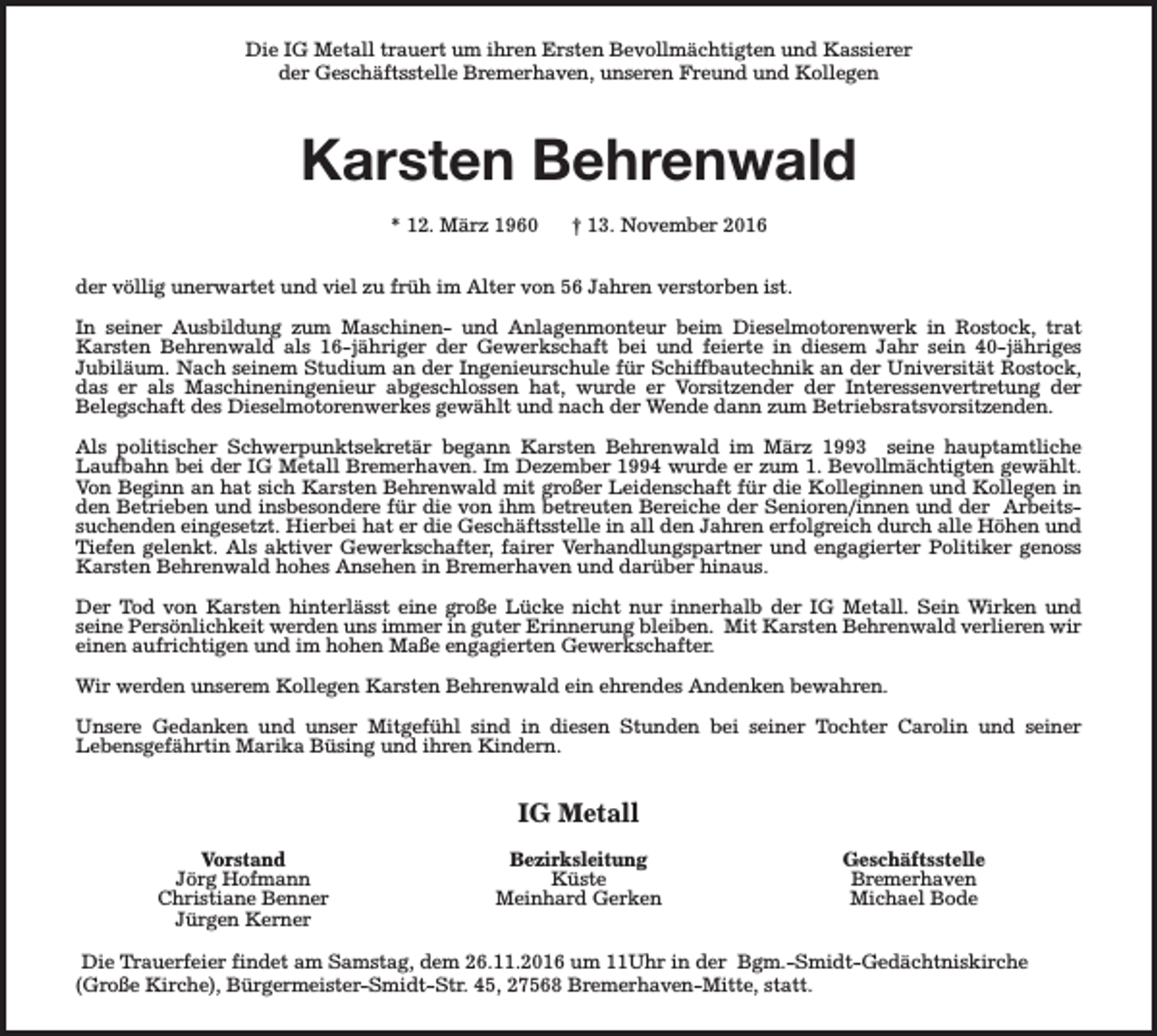 <p>Die IG Metall trauert um ihren Ersten Bevollmächtigten und Kassierer<br />der Geschäftsstelle Bremerhaven, unseren Freund und Kollegen</p><p>Karsten Behrenwald<br />* 12. März 1960</p><p>† 13. November 2016</p><p>der völlig unerwartet und viel zu früh im Alter von 56 Jahren verstorben ist.<br />In seiner Ausbildung zum Maschinen- und Anlagenmonteur beim Dieselmotorenwerk in Rostock, trat<br />Karsten Behrenwald als 16-jähriger der Gewerkschaft bei und feierte in diesem Jahr sein 40-jähriges<br />Jubiläum. Nach seinem Studium an der Ingenieurschule für Schiffbautechnik an der Universität Rostock,<br />das er als Maschineningenieur abgeschlossen hat, wurde er Vorsitzender der Interessenvertretung der<br />Belegschaft des Dieselmotorenwerkes gewählt und nach der Wende dann zum Betriebsratsvorsitzenden.<br />Als politischer Schwerpunktsekretär begann Karsten Behrenwald im März 1993 seine hauptamtliche<br />Laufbahn bei der IG Metall Bremerhaven. Im Dezember 1994 wurde er zum 1. Bevollmächtigten gewählt.<br />Von Beginn an hat sich Karsten Behrenwald mit großer Leidenschaft für die Kolleginnen und Kollegen in<br />den Betrieben und insbesondere für die von ihm betreuten Bereiche der Senioren/innen und der Arbeitssuchenden eingesetzt. Hierbei hat er die Geschäftsstelle in all den Jahren erfolgreich durch alle Höhen und<br />Tiefen gelenkt. Als aktiver Gewerkschafter, fairer Verhandlungspartner und engagierter Politiker genoss<br />Karsten Behrenwald hohes Ansehen in Bremerhaven und darüber hinaus.<br />Der Tod von Karsten hinterlässt eine große Lücke nicht nur innerhalb der IG Metall. Sein Wirken und<br />seine Persönlichkeit werden uns immer in guter Erinnerung bleiben. Mit Karsten Behrenwald verlieren wir<br />einen aufrichtigen und im hohen Maße engagierten Gewerkschafter.<br />Wir werden unserem Kollegen Karsten Behrenwald ein ehrendes Andenken bewahren.<br />Unsere Gedanken und unser Mitgefühl sind in diesen Stunden bei seiner Tochter Carolin und seiner<br />Lebensgefährtin Marika Büsing und ihren Kindern.</p><p>IG Metall<br />Vorstand<br />Jörg Hofmann<br />Christiane Benner<br />Jürgen Kerner</p><p>Bezirksleitung<br />Küste<br />Meinhard Gerken</p><p>Geschäftsstelle<br />Bremerhaven<br />Michael Bode</p><p>Die Trauerfeier findet am Samstag, dem 26.11.2016 um 11Uhr in der Bgm.-Smidt-Gedächtniskirche<br />(Große Kirche), Bürgermeister-Smidt-Str. 45, 27568 Bremerhaven-Mitte, statt.</p>