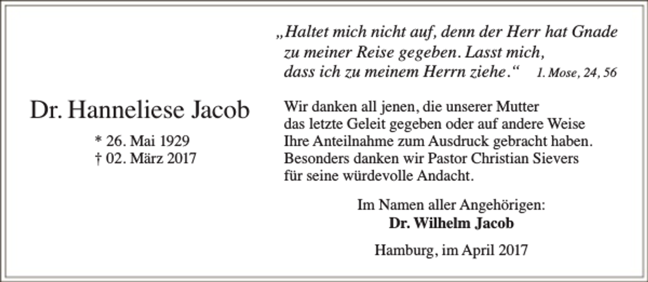 <p>„Haltet mich nicht auf, denn der Herr hat Gnade<br />zu meiner Reise gegeben. Lasst mich,<br />dass ich zu meinem Herrn ziehe.“ 1. Mose, 24, 56</p><p>Dr. Hanneliese Jacob<br />* 26. Mai 1929<br />† 02. März 2017</p><p>Wir danken all jenen, die unserer Mutter<br />das letzte Geleit gegeben oder auf andere Weise<br />Ihre Anteilnahme zum Ausdruck gebracht haben.<br />Besonders danken wir Pastor Christian Sievers<br />fü r seine wü rdevolle Andacht.<br />Im Namen aller Angehörigen:<br />Dr. Wilhelm Jacob<br />Hamburg, im April 2017</p>