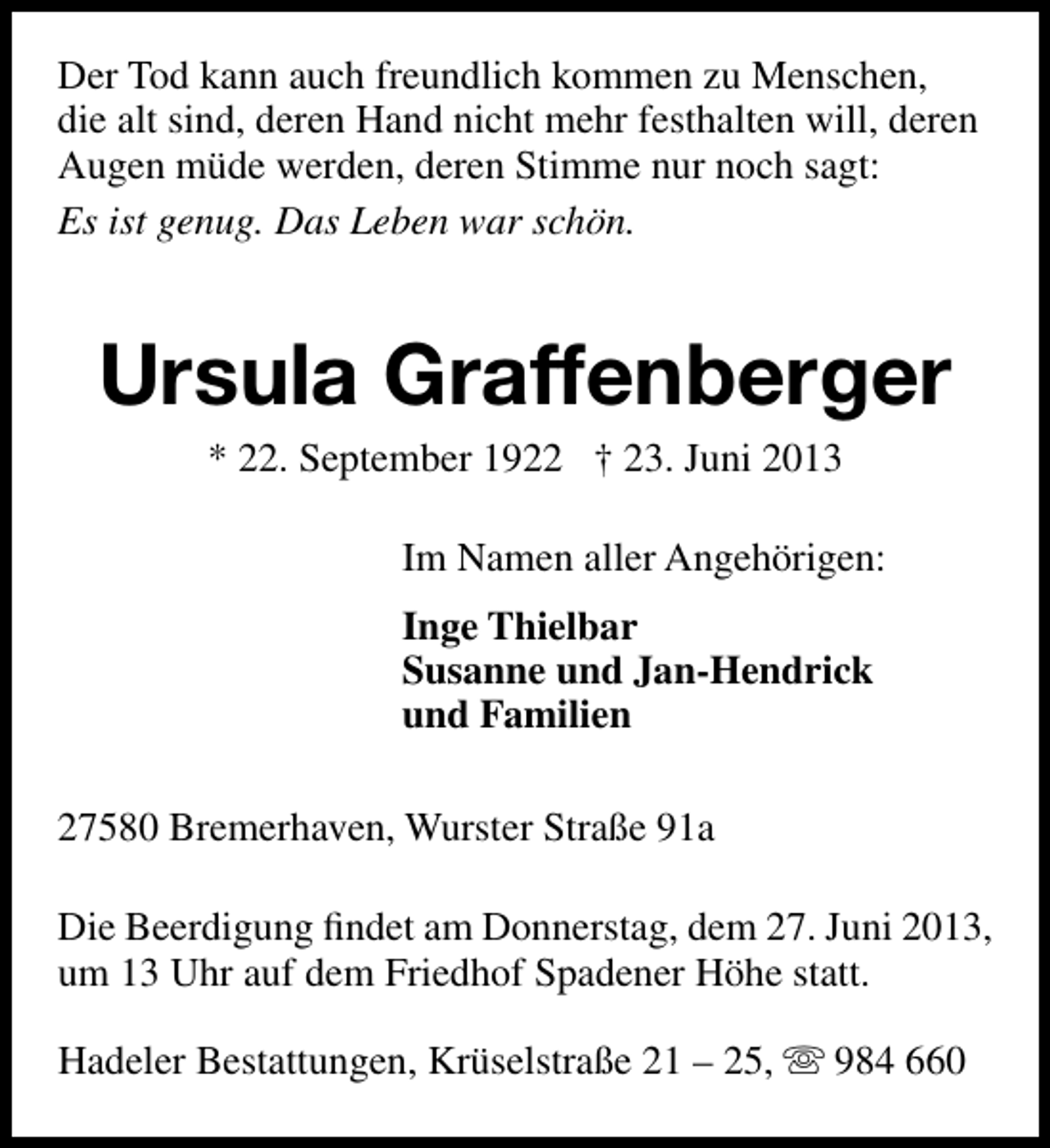 <p>Der Tod kann auch freundlich kommen zu Menschen,<br />die alt sind, deren Hand nicht mehr festhalten will, deren<br />Augen müde werden, deren Stimme nur noch sagt:<br />Es ist genug. Das Leben war schön.</p><p>Ursula Graffenberger<br />* 22. September 1922 † 23. Juni 2013</p><p>Im Namen aller Angehörigen:<br />Inge Thielbar<br />Susanne und Jan-Hendrick<br />und Familien<br />27580 Bremerhaven, Wurster Straße 91a<br />Die Beerdigung ﬁndet am Donnerstag, dem 27. Juni 2013,<br />um 13 Uhr auf dem Friedhof Spadener Höhe statt.<br />Hadeler Bestattungen, Krüselstraße 21 – 25,  984 660</p>