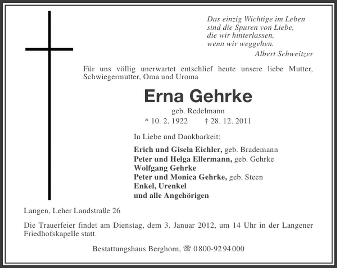 <p>Das einzig Wichtige im Leben<br />sind die Spuren von Liebe,<br />die wir hinterlassen,<br />wenn wir weggehen.<br />Albert Schweitzer<br />Für uns völlig unerwartet entschlief heute unsere liebe Mutter,<br />Schwiegermutter, Oma und Uroma</p><p>Erna Gehrke<br />geb. Redelmann<br />* 10. 2. 1922<br />† 28. 12. 2011<br />In Liebe und Dankbarkeit:<br />Erich und Gisela Eichler, geb. Brademann<br />Peter und Helga Ellermann, geb. Gehrke<br />Wolfgang Gehrke<br />Peter und Monica Gehrke, geb. Steen<br />Enkel, Urenkel<br />und alle Angehörigen<br />Langen, Leher Landstraße 26<br />Die Trauerfeier findet am Dienstag, dem 3. Januar 2012, um 14 Uhr in der Langener<br />Friedhofskapelle statt.<br />Bestattungshaus Berghorn, 0 800-92 94 000</p>