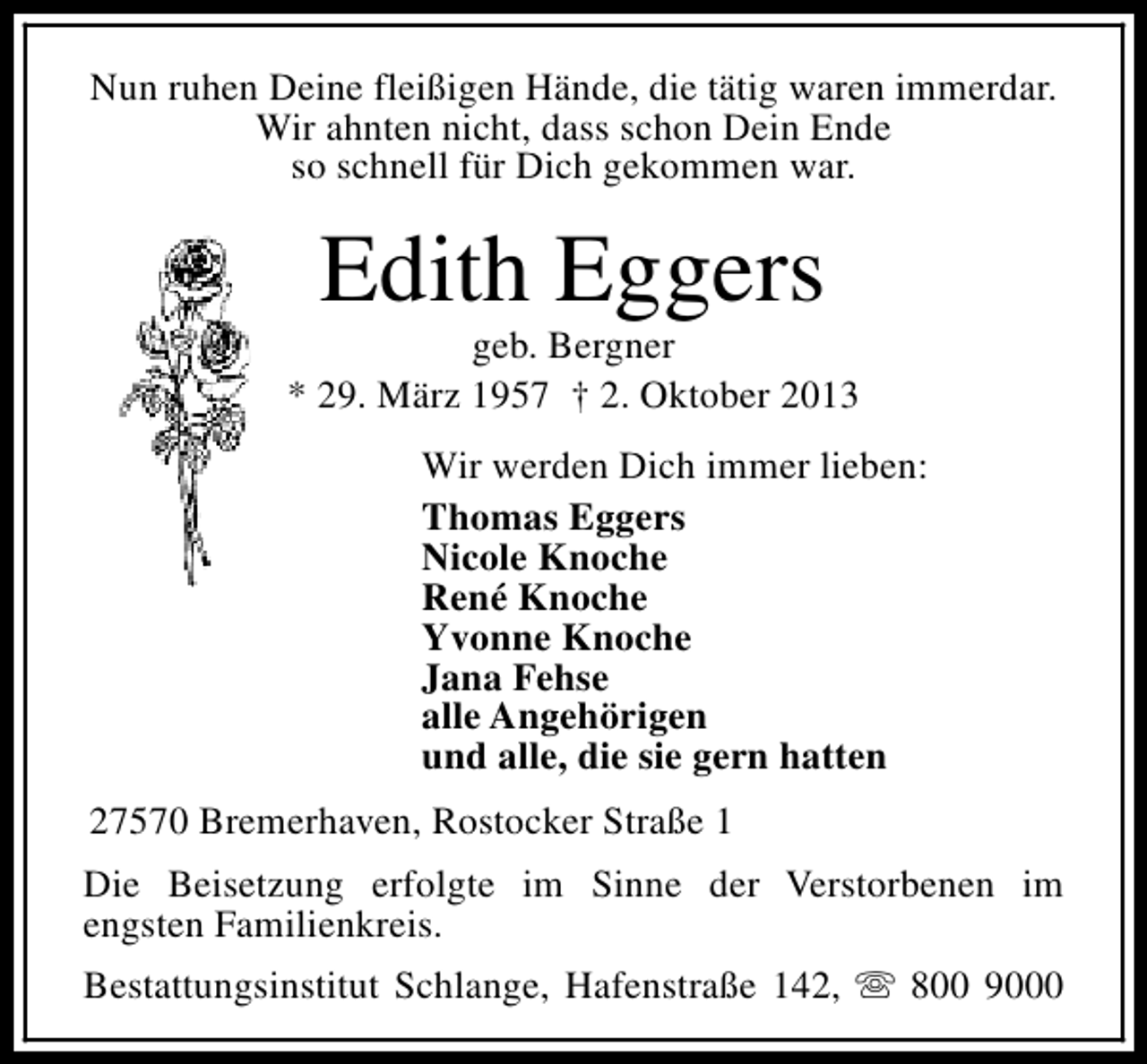 <p>Nun ruhen Deine fleißigen Hände, die tätig waren immerdar.<br />Wir ahnten nicht, dass schon Dein Ende<br />so schnell für Dich gekommen war.</p>
<p>Edith Eggers</p>
<p>geb. Bergner<br />* 29. März 1957 † 2. Oktober 2013<br />Wir werden Dich immer lieben:<br />Thomas Eggers<br />Nicole Knoche<br />René Knoche<br />Yvonne Knoche<br />Jana Fehse<br />alle Angehörigen<br />und alle, die sie gern hatten<br />27570 Bremerhaven, Rostocker Straße 1<br />Die Beisetzung erfolgte im Sinne der Verstorbenen im<br />engsten Familienkreis.<br />Bestattungsinstitut Schlange, Hafenstraße 142, s 800 9000</p>
