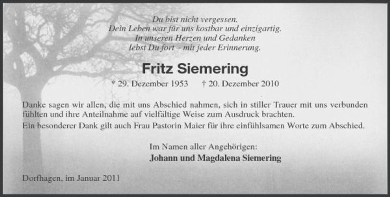 <p>Du bist nicht vergessen. Dein Leben war für uns kostbar und einzigartig. In unseren Herzen und Gedanken lebst Du fort – mit jeder Erinnerung.</p><p>Fritz Siemering<br />* 29. Dezember 1953 † 20. Dezember 2010 Danke sagen wir allen, die mit uns Abschied nahmen, sich in stiller Trauer mit uns verbunden fühlten und ihre Anteilnahme auf vielfältige Weise zum Ausdruck brachten. Ein besonderer Dank gilt auch Frau Pastorin Maier für ihre einfühlsamen Worte zum Abschied. Im Namen aller Angehörigen: Johann und Magdalena Siemering Dorfhagen, im Januar 2011</p>