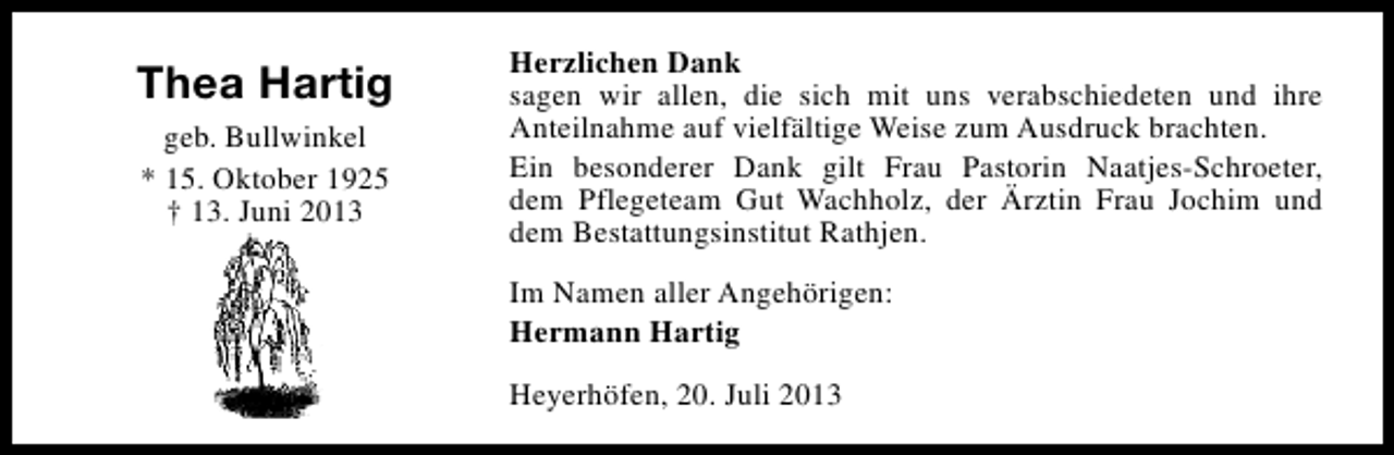 <p>Thea Hartig<br />geb. Bullwinkel<br />* 15. Oktober 1925<br />† 13. Juni 2013</p><p>Herzlichen Dank<br />sagen wir allen, die sich mit uns verabschiedeten und ihre<br />Anteilnahme auf vielfältige Weise zum Ausdruck brachten.<br />Ein besonderer Dank gilt Frau Pastorin Naatjes-Schroeter,<br />dem Pflegeteam Gut Wachholz, der Ärztin Frau Jochim und<br />dem Bestattungsinstitut Rathjen.<br />Im Namen aller Angehörigen:<br />Hermann Hartig<br />Heyerhöfen, 20. Juli 2013</p>