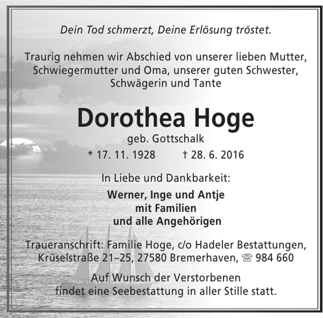 <p>Dein Tod schmerzt, Deine Erlösung tröstet.<br />Traurig nehmen wir Abschied von unserer lieben Mutter,<br />Schwiegermutter und Oma, unserer guten Schwester,<br />Schwägerin und Tante</p><p>Dorothea Hoge<br />geb. Gottschalk<br />* 17. 11. 1928<br />† 28. 6. 2016<br />In Liebe und Dankbarkeit:<br />Werner, Inge und Antje<br />mit Familien<br />und alle Angehörigen<br />Traueranschrift: Familie Hoge, c/o Hadeler Bestattungen,<br />Krüselstraße 21–25, 27580 Bremerhaven,  984 660<br />Auf Wunsch der Verstorbenen<br />findet eine Seebestattung in aller Stille statt.</p>