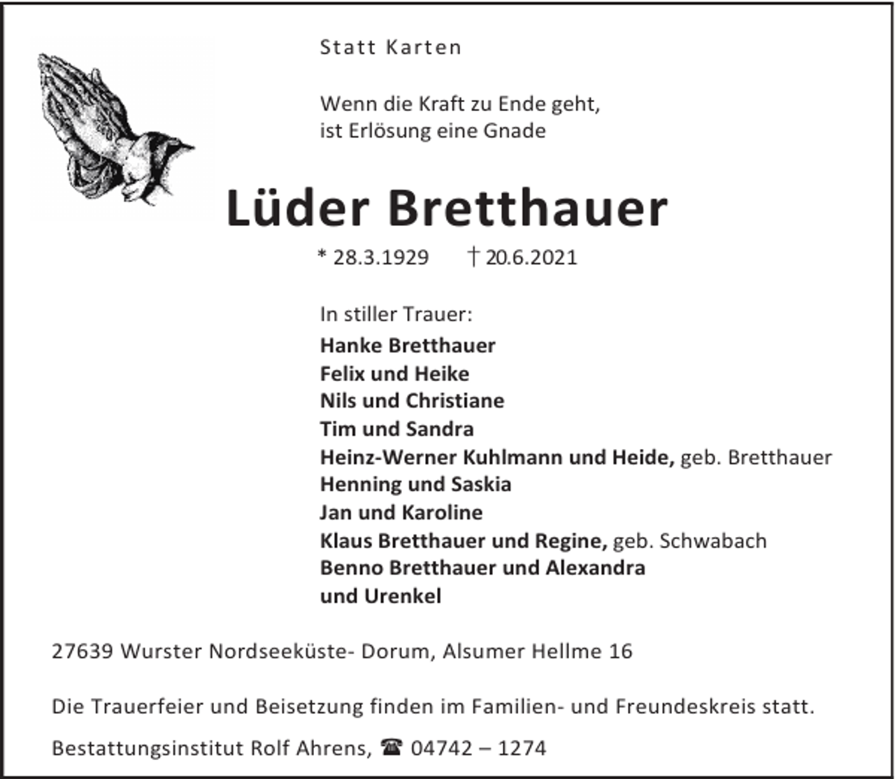 <p>St a t t K a rt en<br />Wenn die Kraft zu Ende geht,<br />ist Erlösung eine Gnade</p><p>Lüder Bretthauer<br />* 28.3.1929</p><p>† 20.6.2021</p><p>In stiller Trauer:<br />Hanke Bretthauer<br />Felix und Heike<br />Nils und Christiane<br />Tim und Sandra<br />Heinz-Werner Kuhlmann und Heide, geb. Bretthauer<br />Henning und Saskia<br />Jan und Karoline<br />Klaus Bretthauer und Regine, geb. Schwabach<br />Benno Bretthauer und Alexandra<br />und Urenkel<br />27639 Wurster Nordseeküste- Dorum, Alsumer Hellme 16<br />Die Trauerfeier und Beisetzung finden im Familien- und Freundeskreis statt.<br />Bestattungsinstitut Rolf Ahrens, 04742 – 1274</p>