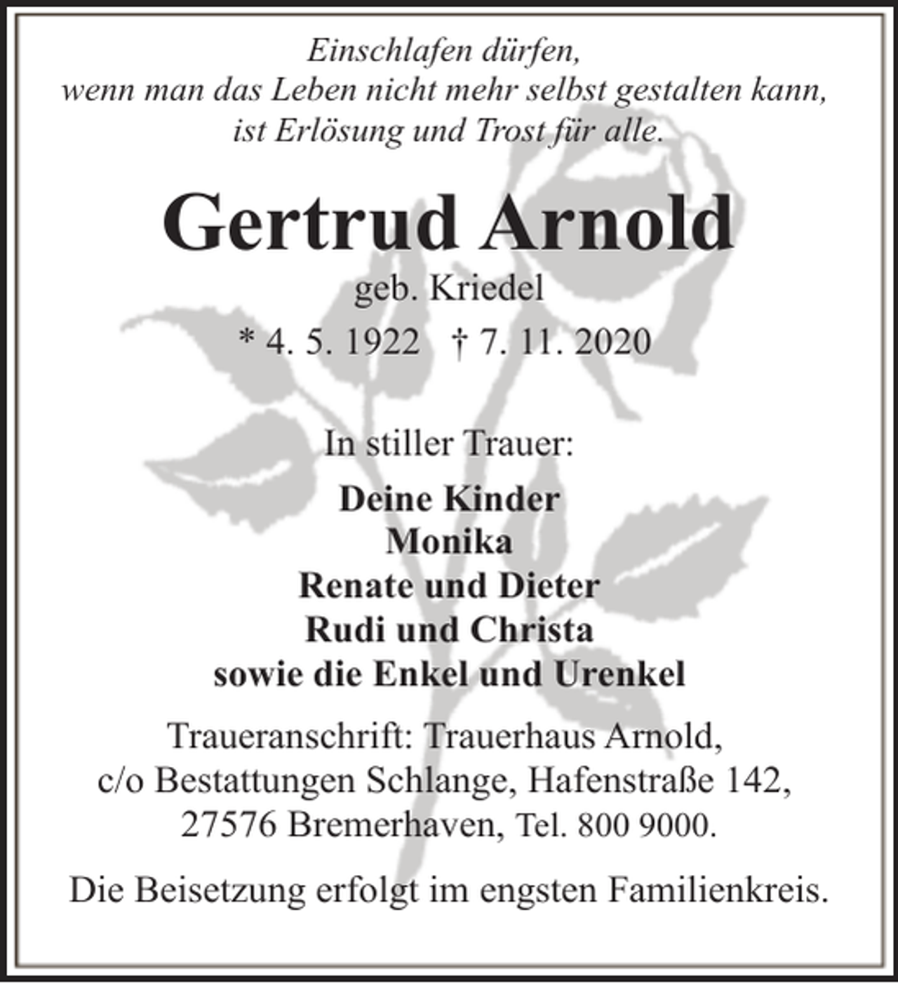 <p>Einschlafen dürfen,<br />wenn man das Leben nicht mehr selbst gestalten kann,<br />ist Erlösung und Trost für alle.</p><p>Gertrud Arnold<br />geb. Kriedel<br />* 4. 5. 1922 † 7. 11. 2020</p><p>In stiller Trauer:<br />Deine Kinder<br />Monika<br />Renate und Dieter<br />Rudi und Christa<br />sowie die Enkel und Urenkel<br />Traueranschrift: Trauerhaus Arnold,<br />c/o Bestattungen Schlange, Hafenstraße 142,<br />27576 Bremerhaven, Tel. 800 9000.<br />Die Beisetzung erfolgt im engsten Familienkreis.</p>