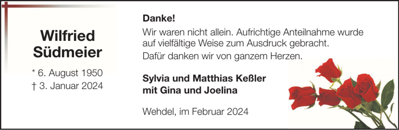 <p>Wilfried<br />Südmeier</p><p>Danke!<br />Wir waren nicht allein. Aufrichtige Anteilnahme wurde<br />auf vielfältige Weise zum Ausdruck gebracht.<br />Dafür danken wir von ganzem Herzen.</p><p>* 6. August 1950<br />† 3. Januar 2024</p><p>Sylvia und Matthias Keßler<br />mit Gina und Joelina<br />Wehdel, im Februar 2024</p>