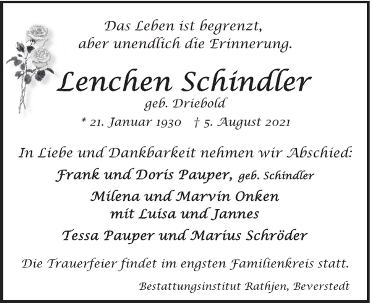 <p>Das Leben ist begrenzt,<br />aber unendlich die Erinnerung.</p><p>geb. Driebold<br />* 21. Januar 1930 † 5. August 2021</p><p>In Liebe und Dankbarkeit nehmen wir Abschied:</p><p>Die Trauerfeier findet im engsten Familienkreis statt.<br />Bestattungsinstitut Rathjen, Beverstedt</p>