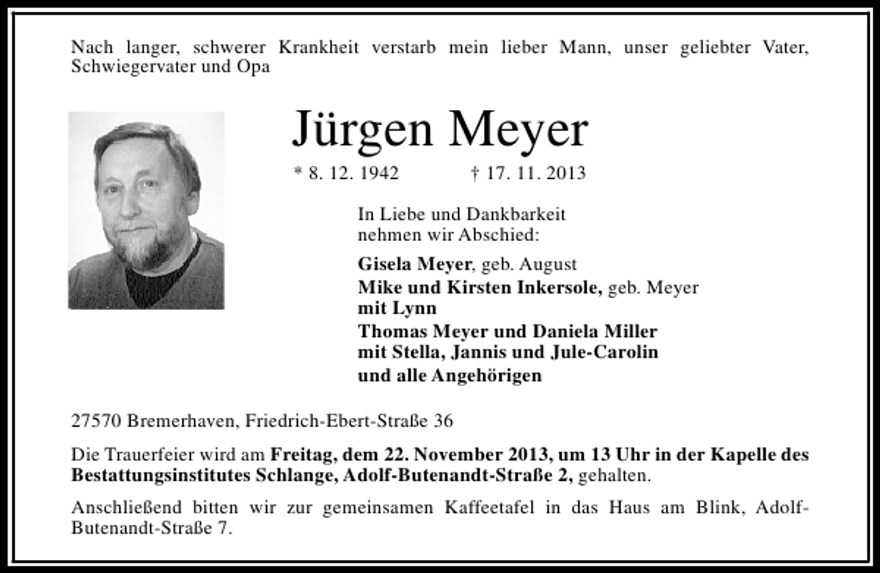 <p>Nach langer, schwerer Krankheit verstarb mein lieber Mann, unser geliebter Vater,<br />Schwiegervater und Opa</p><p>Jürgen Meyer<br />* 8. 12. 1942</p><p>† 17. 11. 2013</p><p>In Liebe und Dankbarkeit<br />nehmen wir Abschied:<br />Gisela Meyer, geb. August<br />Mike und Kirsten Inkersole, geb. Meyer<br />mit Lynn<br />Thomas Meyer und Daniela Miller<br />mit Stella, Jannis und Jule-Carolin<br />und alle Angehörigen<br />27570 Bremerhaven, Friedrich-Ebert-Straße 36<br />Die Trauerfeier wird am Freitag, dem 22. November 2013, um 13 Uhr in der Kapelle des<br />Bestattungsinstitutes Schlange, Adolf-Butenandt-Straße 2, gehalten.<br />Anschließend bitten wir zur gemeinsamen Kaffeetafel in das Haus am Blink, AdolfButenandt-Straße 7.</p>