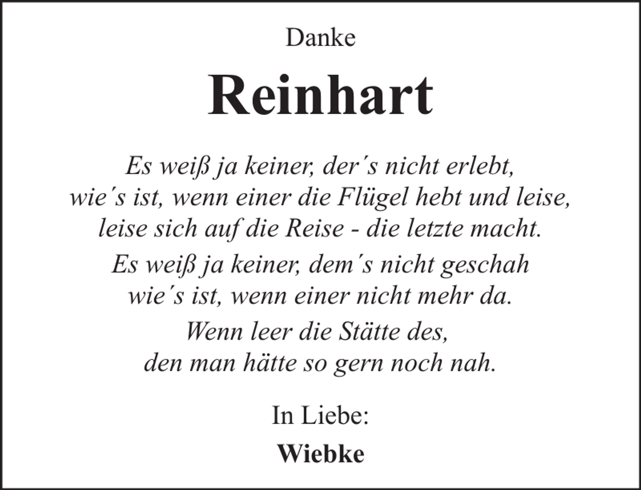 <p>Danke</p><p>Reinhart<br />Es weiß ja keiner, der´s nicht erlebt,<br />wie´s ist, wenn einer die Flügel hebt und leise,<br />leise sich auf die Reise - die letzte macht.<br />Es weiß ja keiner, dem´s nicht geschah<br />wie´s ist, wenn einer nicht mehr da.<br />Wenn leer die Stätte des,<br />den man hätte so gern noch nah.<br />In Liebe:<br />Wiebke</p>