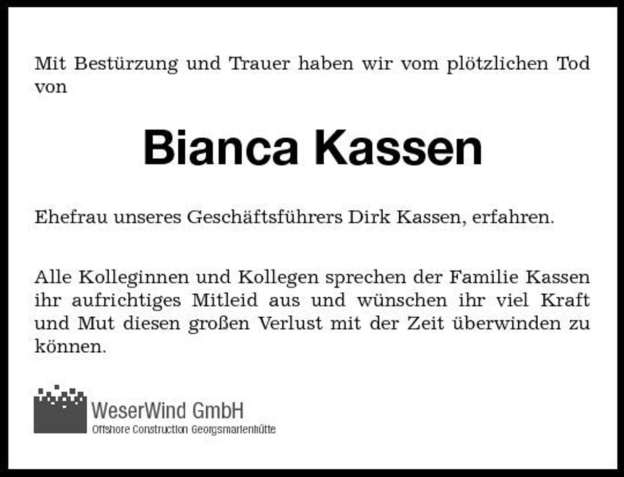 <p>Mit Bestürzung und Trauer haben wir vom plötzlichen Tod von</p><p>Bianca Kassen<br />Ehefrau unseres Geschäftsführers Dirk Kassen, erfahren. Alle Kolleginnen und Kollegen sprechen der Familie Kassen ihr aufrichtiges Mitleid aus und wünschen ihr viel Kraft und Mut diesen großen Verlust mit der Zeit überwinden zu können.</p><p>WeserWind GmbH<br />Offshore Construction Georgsmarienhütte</p>