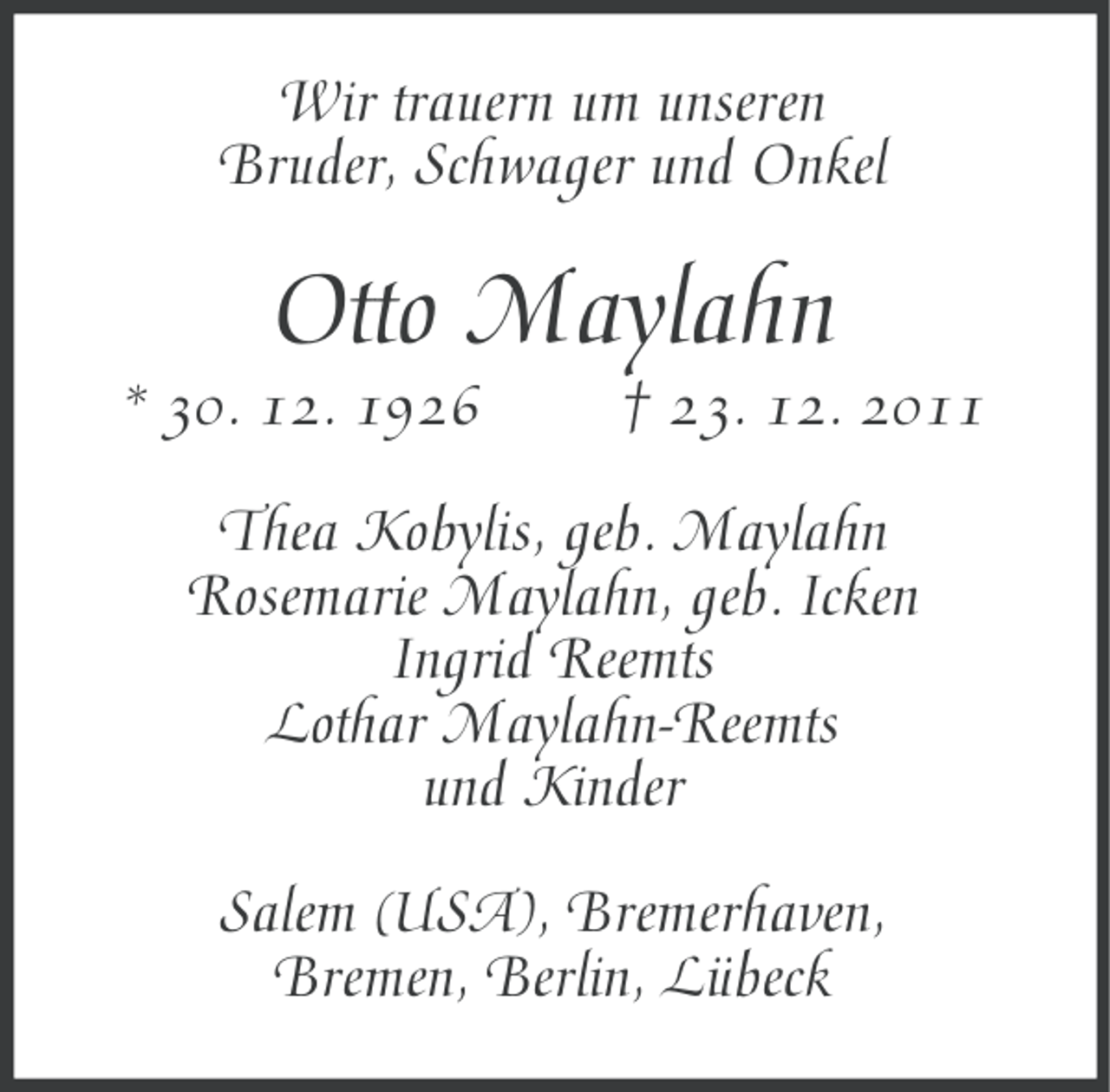 <p>Wir trauern um unseren<br />Bruder, Schwager und Onkel</p><p>Otto Maylahn<br />* 30. 12. 1926</p><p>† 23. 12. 2011</p><p>Thea Kobylis, geb. Maylahn<br />Rosemarie Maylahn, geb. Icken<br />Ingrid Reemts<br />Lothar Maylahn-Reemts<br />und Kinder<br />Salem (USA), Bremerhaven,<br />Bremen, Berlin, Lübeck</p>