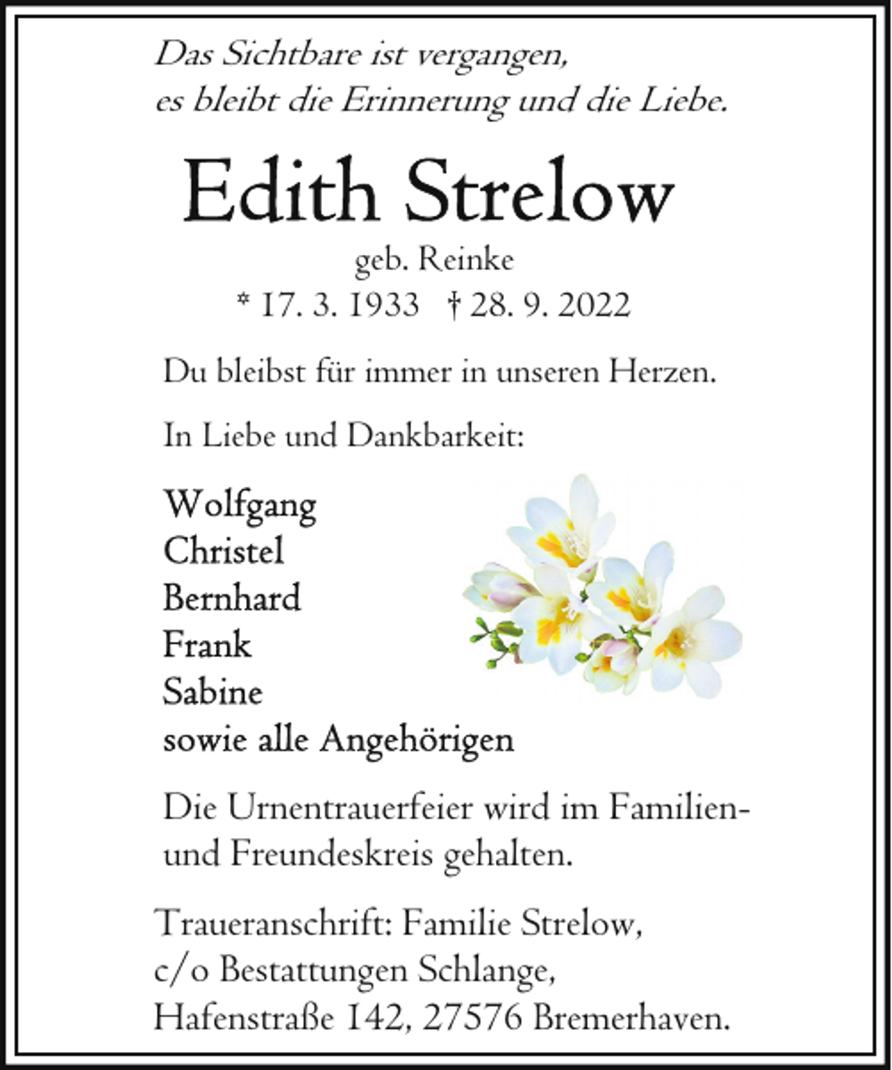 <p>Das Sichtbare ist vergangen,<br />es bleibt die Erinnerung und die Liebe.</p><p>geb. Reinke<br />* 17. 3. 1933 † 28. 9. 2022<br />Du bleibst für immer in unseren Herzen.<br />In Liebe und Dankbarkeit:</p><p>Die Urnentrauerfeier wird im Familienund Freundeskreis gehalten.<br />Traueranschrift: Familie Strelow,<br />c/o Bestattungen Schlange,<br />Hafenstraße 142, 27576 Bremerhaven.</p>