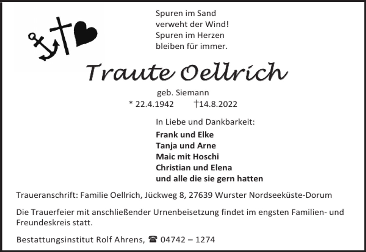<p>Spuren im Sand<br />verweht der Wind!<br />Spuren im Herzen<br />bleiben für immer.</p><p>Traute Oellrich<br />geb. Siemann<br />* 22.4.1942<br />†14.8.2022</p><p>In Liebe und Dankbarkeit:<br />Frank und Elke<br />Tanja und Arne<br />Maic mit Hoschi<br />Christian und Elena<br />und alle die sie gern hatten<br />Traueranschrift: Familie Oellrich, Jückweg 8, 27639 Wurster Nordseeküste-Dorum<br />Die Trauerfeier mit anschließender Urnenbeisetzung findet im engsten Familien- und<br />Freundeskreis statt.<br />Bestattungsinstitut Rolf Ahrens,  04742 – 1274</p>