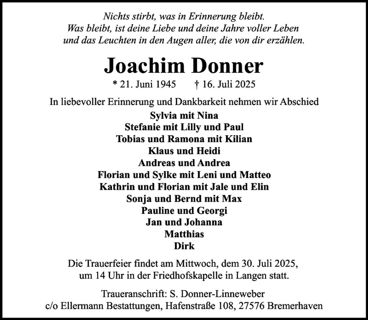 <p>Nichts stirbt, was in Erinnerung bleibt.<br />Was bleibt, ist deine Liebe und deine Jahre voller Leben<br />und das Leuchten in den Augen aller, die von dir erzählen.</p><p>Joachim Donner<br />* 21. Juni 1945</p><p>† 16. Juli 2025</p><p>In liebevoller Erinnerung und Dankbarkeit nehmen wir Abschied<br />Sylvia mit Nina<br />Stefanie mit Lilly und Paul<br />Tobias und Ramona mit Kilian<br />Klaus und Heidi<br />Andreas und Andrea<br />Florian und Sylke mit Leni und Matteo<br />Kathrin und Florian mit Jale und Elin<br />Sonja und Bernd mit Max<br />Pauline und Georgi<br />Jan und Johanna<br />Matthias<br />Dirk<br />Die Trauerfeier findet am Mittwoch, dem 30. Juli 2025,<br />um 14 Uhr in der Friedhofskapelle in Langen statt.<br />Traueranschrift: S. Donner-Linneweber<br />c/o Ellermann Bestattungen, Hafenstraße 108, 27576 Bremerhaven</p>