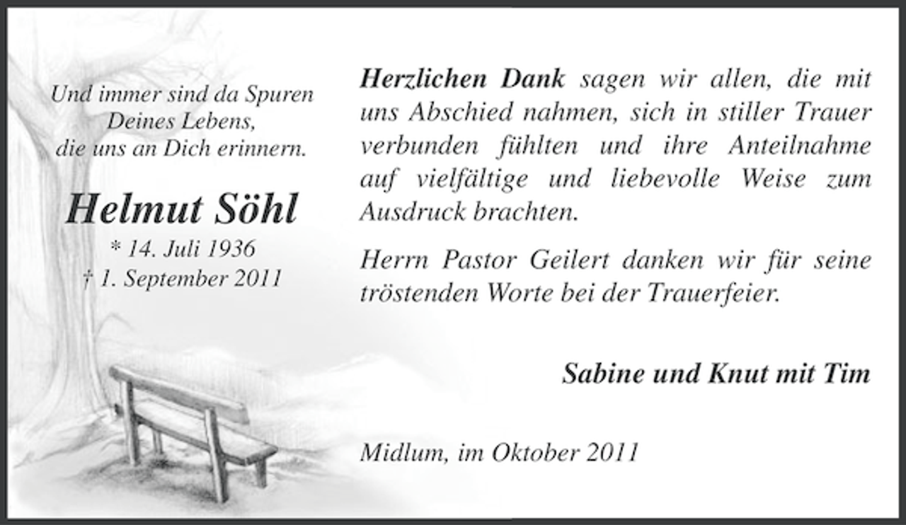 <p>Und immer sind da Spuren<br />Deines Lebens,<br />die uns an Dich erinnern.</p><p>Helmut Söhl<br />* 14. Juli 1936<br />† 1. September 2011</p><p>Herzlichen Dank sagen wir allen, die mit<br />uns Abschied nahmen, sich in stiller Trauer<br />verbunden fühlten und ihre Anteilnahme<br />auf vielfältige und liebevolle Weise zum<br />Ausdruck brachten.<br />Herrn Pastor Geilert danken wir für seine<br />tröstenden Worte bei der Trauerfeier.</p><p>Sabine und Knut mit Tim<br />Midlum, im Oktober 2011</p>