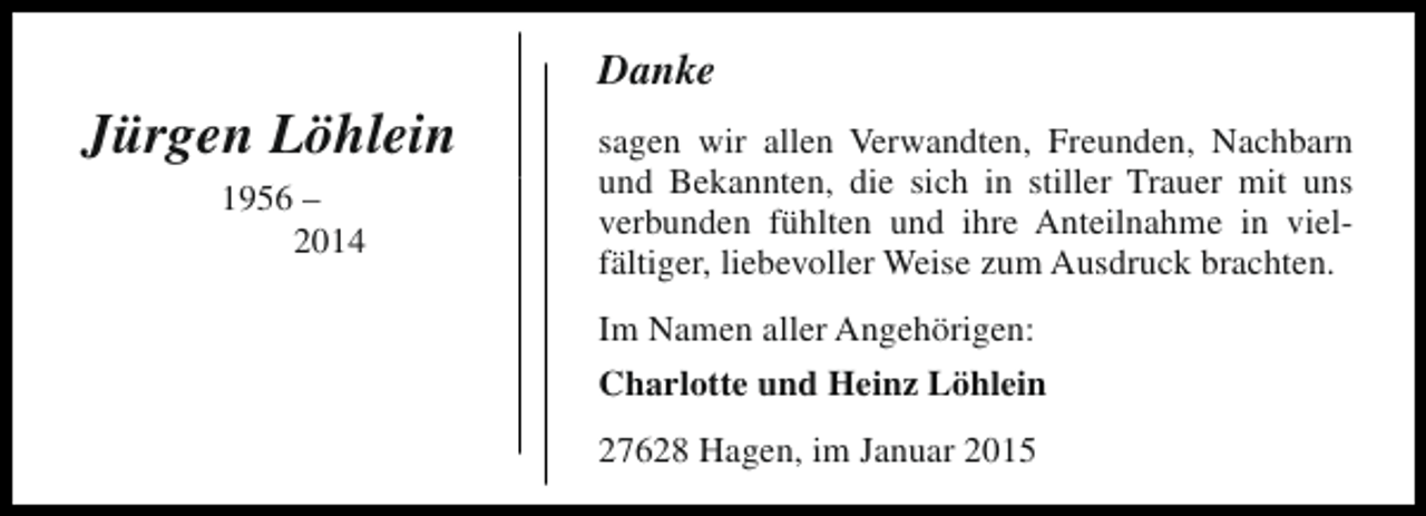<p>Jürgen Löhlein<br />1956 –<br />2014</p><p>Danke<br />sagen wir allen Verwandten, Freunden, Nachbarn<br />und Bekannten, die sich in stiller Trauer mit uns<br />verbunden fühlten und ihre Anteilnahme in vielfältiger, liebevoller Weise zum Ausdruck brachten.<br />Im Namen aller Angehörigen:<br />Charlotte und Heinz Löhlein<br />27628 Hagen, im Januar 2015</p>