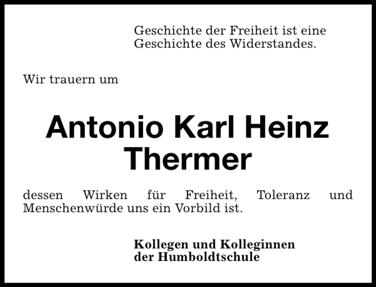 <p>Geschichte der Freiheit ist eine<br />Geschichte des Widerstandes.<br />Wir trauern um</p><p>Antonio Karl Heinz<br />Thermer<br />dessen Wirken für Freiheit,<br />Menschenwürde uns ein Vorbild ist.</p><p>Toleranz</p><p>Kollegen und Kolleginnen<br />der Humboldtschule</p><p>und</p>