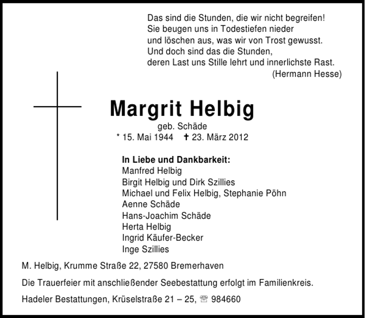 <p>Das sind die Stunden, die wir nicht begreifen!<br />Sie beugen uns in Todestiefen nieder<br />und löschen aus, was wir von Trost gewusst.<br />Und doch sind das die Stunden,<br />deren Last uns Stille lehrt und innerlichste Rast.<br />(Hermann Hesse)</p><p>Margrit Helbig<br />geb. Schäde<br />* 15. Mai 1944<br />23. März 2012</p><p>In Liebe und Dankbarkeit:<br />Manfred Helbig<br />Birgit Helbig und Dirk Szillies<br />Michael und Felix Helbig, Stephanie Pöhn<br />Aenne Schäde<br />Hans-Joachim Schäde<br />Herta Helbig<br />Ingrid Käufer-Becker<br />Inge Szillies<br />M. Helbig, Krumme Straße 22, 27580 Bremerhaven<br />Die Trauerfeier mit anschließender Seebestattung erfolgt im Familienkreis.<br />Hadeler Bestattungen, Krüselstraße 21 – 25,</p><p>984660</p>