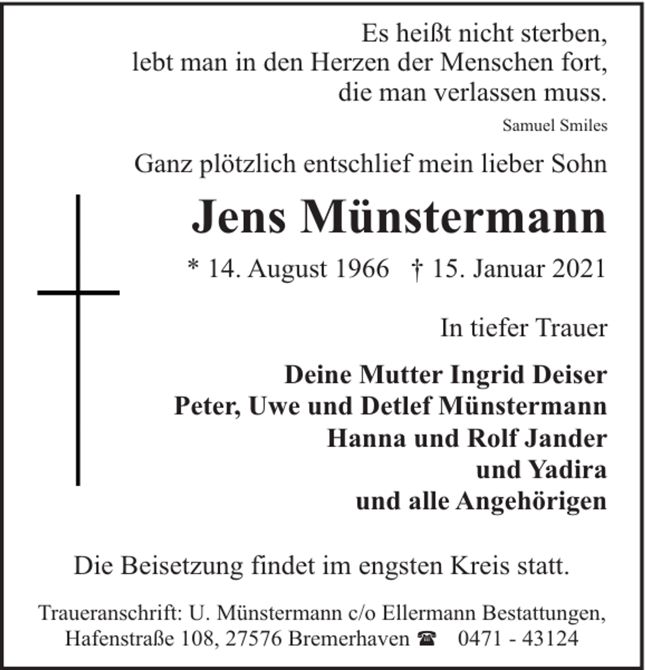 <p>Es heißt nicht sterben,<br />lebt man in den Herzen der Menschen fort,<br />die man verlassen muss.<br />Samuel Smiles</p><p>Ganz plötzlich entschlief mein lieber Sohn</p><p>Jens Münstermann<br />* 14. August 1966 † 15. Januar 2021<br />In tiefer Trauer<br />Deine Mutter Ingrid Deiser<br />Peter, Uwe und Detlef Münstermann<br />Hanna und Rolf Jander<br />und Yadira<br />und alle Angehörigen<br />Die Beisetzung findet im engsten Kreis statt.<br />Traueranschrift: U. Münstermann c/o Ellermann Bestattungen,<br />Hafenstraße 108, 27576 Bremerhaven ( 0471 - 43124</p>