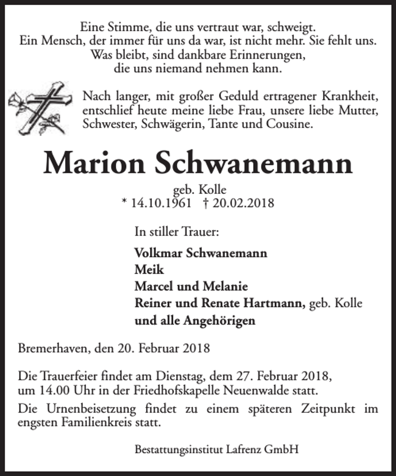 <p>Eine Stimme, die uns vertraut war, schweigt.<br />Ein Mensch, der immer für uns da war, ist nicht mehr. Sie fehlt uns.<br />Was bleibt, sind dankbare Erinnerungen,<br />die uns niemand nehmen kann.<br />Nach langer, mit großer Geduld ertragener Krankheit,<br />entschlief heute meine liebe Frau, unsere liebe Mutter,<br />Schwester, Schwägerin, Tante und Cousine.</p><p>Marion Schwanemann<br />geb. Kolle<br />* 14.10.1961 † 20.02.2018<br />In stiller Trauer:<br />Volkmar Schwanemann<br />Meik<br />Marcel und Melanie<br />Reiner und Renate Hartmann, geb. Kolle<br />und alle Angehörigen<br />Bremerhaven, den 20. Februar 2018<br />Die Trauerfeier findet am Dienstag, dem 27. Februar 2018,<br />um 14.00 Uhr in der Friedhofskapelle Neuenwalde statt.<br />Die Urnenbeisetzung findet zu einem späteren Zeitpunkt im<br />engsten Familienkreis statt.<br />Bestattungsinstitut Lafrenz GmbH</p>