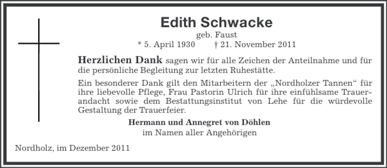<p>Edith Schwacke<br />* 5. April 1930</p><p>geb. Faust<br />† 21. November 2011</p><p>Herzlichen Dank sagen wir für alle Zeichen der Anteilnahme und für<br />die persönliche Begleitung zur letzten Ruhestätte.<br />Ein besonderer Dank gilt den Mitarbeitern der „Nordholzer Tannen“ für<br />ihre liebevolle Pflege, Frau Pastorin Ulrich für ihre einfühlsame Trauerandacht sowie dem Bestattungsinstitut von Lehe für die würdevolle<br />Gestaltung der Trauerfeier.<br />Hermann und Annegret von Döhlen<br />im Namen aller Angehörigen<br />Nordholz, im Dezember 2011</p>