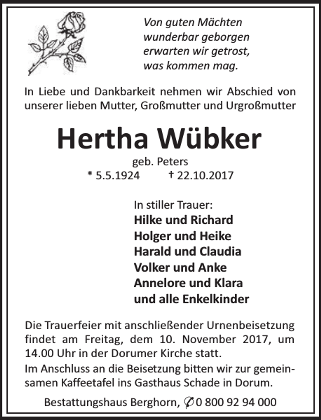 <p>Von guten Mächten<br />wunderbar geborgen<br />erwarten wir getrost,<br />was kommen mag.<br />In Liebe und Dankbarkeit nehmen wir Abschied von<br />unserer lieben Mutter, Großmutter und Urgroßmutter</p><p>Hertha Wübker<br />geb. Peters<br />* 5.5.1924<br />† 22.10.2017<br />In stiller Trauer:</p><p>Hilke und Richard<br />Holger und Heike<br />Harald und Claudia<br />Volker und Anke<br />Annelore und Klara<br />und alle Enkelkinder<br />Die Trauerfeier mit anschließender Urnenbeisetzung<br />findet am Freitag, dem 10. November 2017, um<br />14.00 Uhr in der Dorumer Kirche statt.<br />Im Anschluss an die Beisetzung bitten wir zur gemeinsamen Kaffeetafel ins Gasthaus Schade in Dorum.<br />Bestattungshaus Berghorn, * 0 800 92 94 000</p>