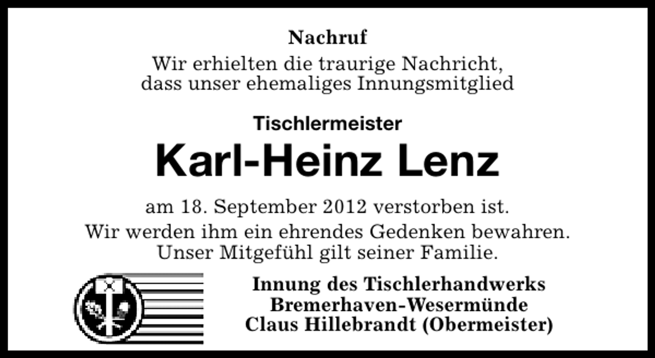 <p>Nachruf<br />Wir erhielten die traurige Nachricht,<br />dass unser ehemaliges Innungsmitglied<br />Tischlermeister</p><p>Karl-Heinz Lenz<br />am 18. September 2012 verstorben ist.<br />Wir werden ihm ein ehrendes Gedenken bewahren.<br />Unser Mitgefühl gilt seiner Familie.<br />Innung des Tischlerhandwerks<br />Bremerhaven-Wesermünde<br />Claus Hillebrandt (Obermeister)</p>