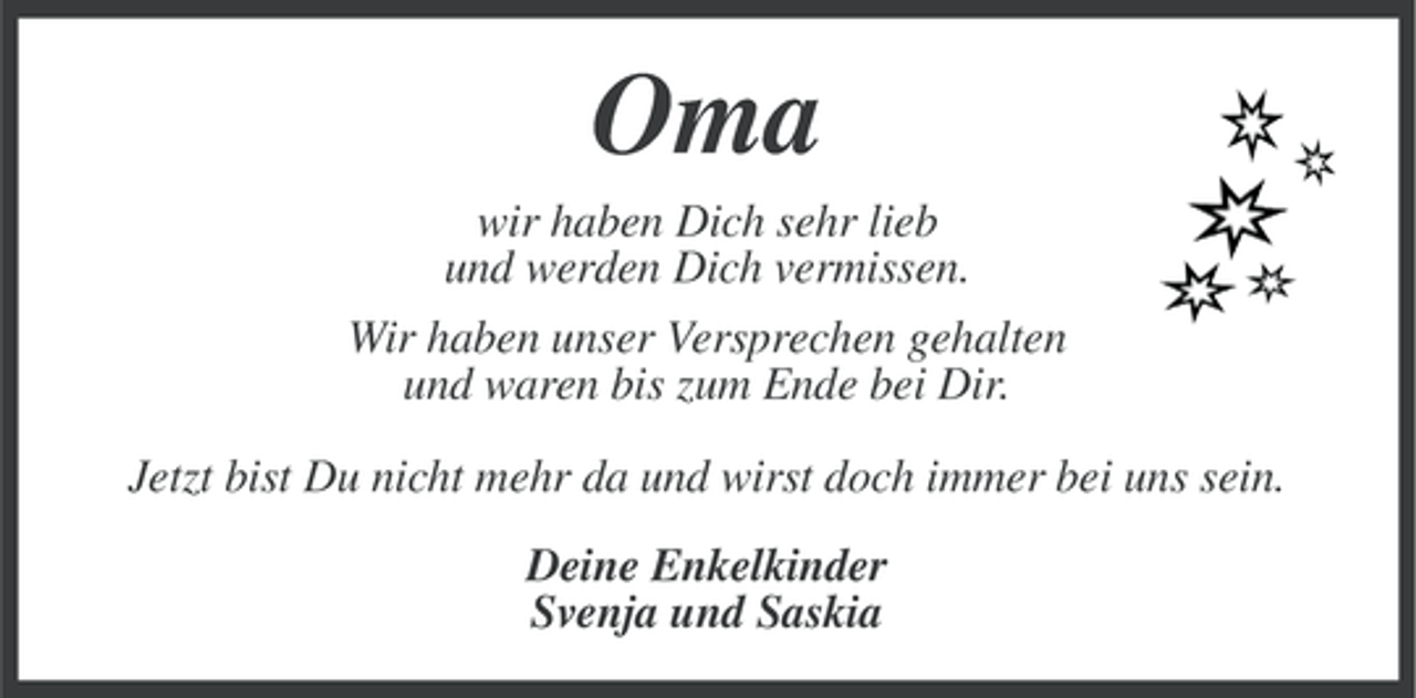 <p>Oma<br />wir haben Dich sehr lieb<br />und werden Dich vermissen.<br />Wir haben unser Versprechen gehalten<br />und waren bis zum Ende bei Dir.<br />Jetzt bist Du nicht mehr da und wirst doch immer bei uns sein.<br />Deine Enkelkinder<br />Svenja und Saskia</p>