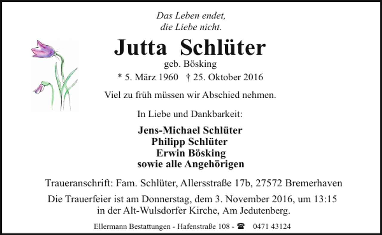 <p>Das Leben endet,<br />die Liebe nicht.</p><p>Jutta Schlüter<br />geb. Bösking<br />* 5. März 1960 † 25. Oktober 2016</p><p>Viel zu früh müssen wir Abschied nehmen.<br />In Liebe und Dankbarkeit:</p><p>Jens-Michael Schlüter<br />Philipp Schlüter<br />Erwin Bösking<br />sowie alle Angehörigen<br />Traueranschrift: Fam. Schlüter, Allersstraße 17b, 27572 Bremerhaven<br />Die Trauerfeier ist am Donnerstag, dem 3. November 2016, um 13:15<br />in der Alt-Wulsdorfer Kirche, Am Jedutenberg.<br />Ellermann Bestattungen - Hafenstraße 108 - (</p><p>0471 43124</p>