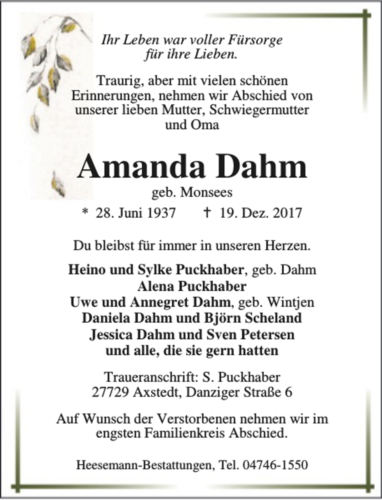 <p>Ihr Leben war voller Fürsorge<br />für ihre Lieben.<br />Traurig, aber mit vielen schönen<br />Erinnerungen, nehmen wir Abschied von<br />unserer lieben Mutter, Schwiegermutter<br />und Oma</p><p>Amanda Dahm<br />geb. Monsees<br />* 28. Juni 1937<br />B 19. Dez. 2017</p><p>Du bleibst für immer in unseren Herzen.<br />Heino und Sylke Puckhaber, geb. Dahm<br />Alena Puckhaber<br />Uwe und Annegret Dahm, geb. Wintjen<br />Daniela Dahm und Björn Scheland<br />Jessica Dahm und Sven Petersen<br />und alle, die sie gern hatten<br />Traueranschrift: S. Puckhaber<br />27729 Axstedt, Danziger Straße 6<br />Auf Wunsch der Verstorbenen nehmen wir im<br />engsten Familienkreis Abschied.<br />Heesemann-Bestattungen, Tel. 04746-1550</p>