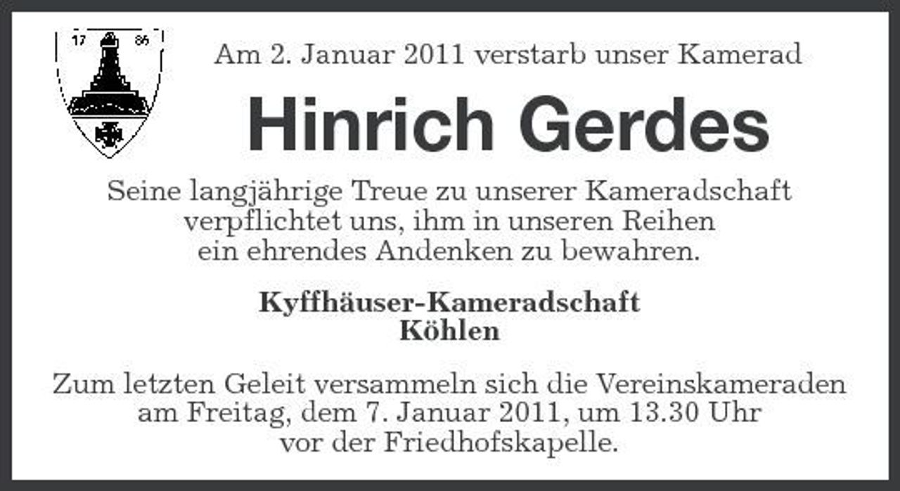 <p>Am 2. Januar 2011 verstarb unser Kamerad</p><p>Hinrich Gerdes<br />Seine langjährige Treue zu unserer Kameradschaft verpflichtet uns, ihm in unseren Reihen ein ehrendes Andenken zu bewahren. Kyffhäuser-Kameradschaft Köhlen Zum letzten Geleit versammeln sich die Vereinskameraden am Freitag, dem 7. Januar 2011, um 13.30 Uhr vor der Friedhofskapelle.</p>