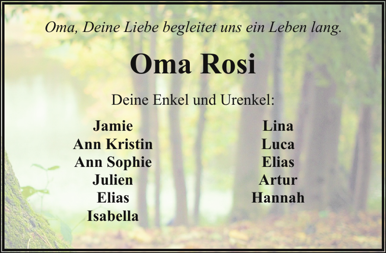 <p>Oma, Deine Liebe begleitet uns ein Leben lang.</p><p>Oma Rosi<br />Deine Enkel und Urenkel:<br />Jamie<br />Ann Kristin<br />Ann Sophie<br />Julien<br />Elias<br />Isabella</p><p>Lina<br />Luca<br />Elias<br />Artur<br />Hannah</p>