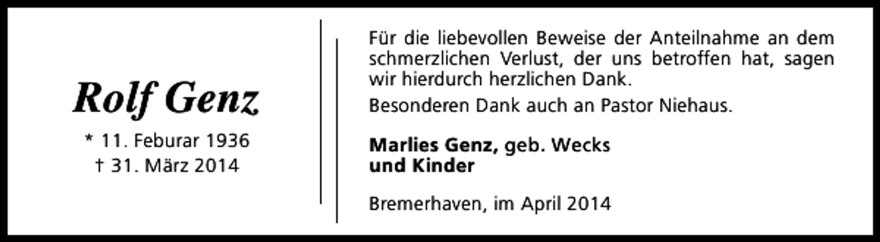 <p>Rolf Genz<br />* 11. Feburar 1936<br />† 31. März 2014</p><p>Für die liebevollen Beweise der Anteilnahme an dem<br />schmerzlichen Verlust, der uns betroffen hat, sagen<br />wir hierdurch herzlichen Dank.<br />Besonderen Dank auch an Pastor Niehaus.<br />Marlies Genz, geb. Wecks<br />und Kinder<br />Bremerhaven, im April 2014</p>