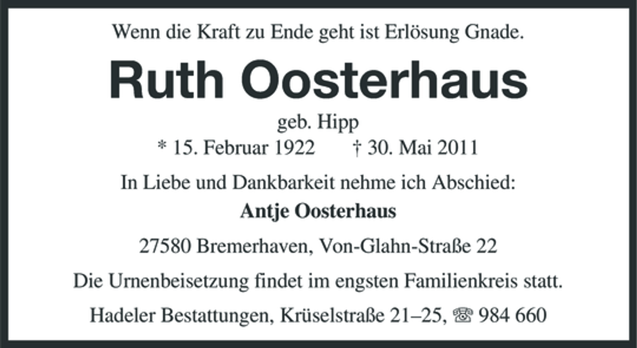 <p>Wenn die Kraft zu Ende geht ist Erlösung Gnade.</p><p>Ruth Oosterhaus<br />geb. Hipp * 15. Februar 1922 † 30. Mai 2011 In Liebe und Dankbarkeit nehme ich Abschied: Antje Oosterhaus 27580 Bremerhaven, Von-Glahn-Straße 22 Die Urnenbeisetzung findet im engsten Familienkreis statt. Hadeler Bestattungen, Krüselstraße 21–25, 984 660</p>