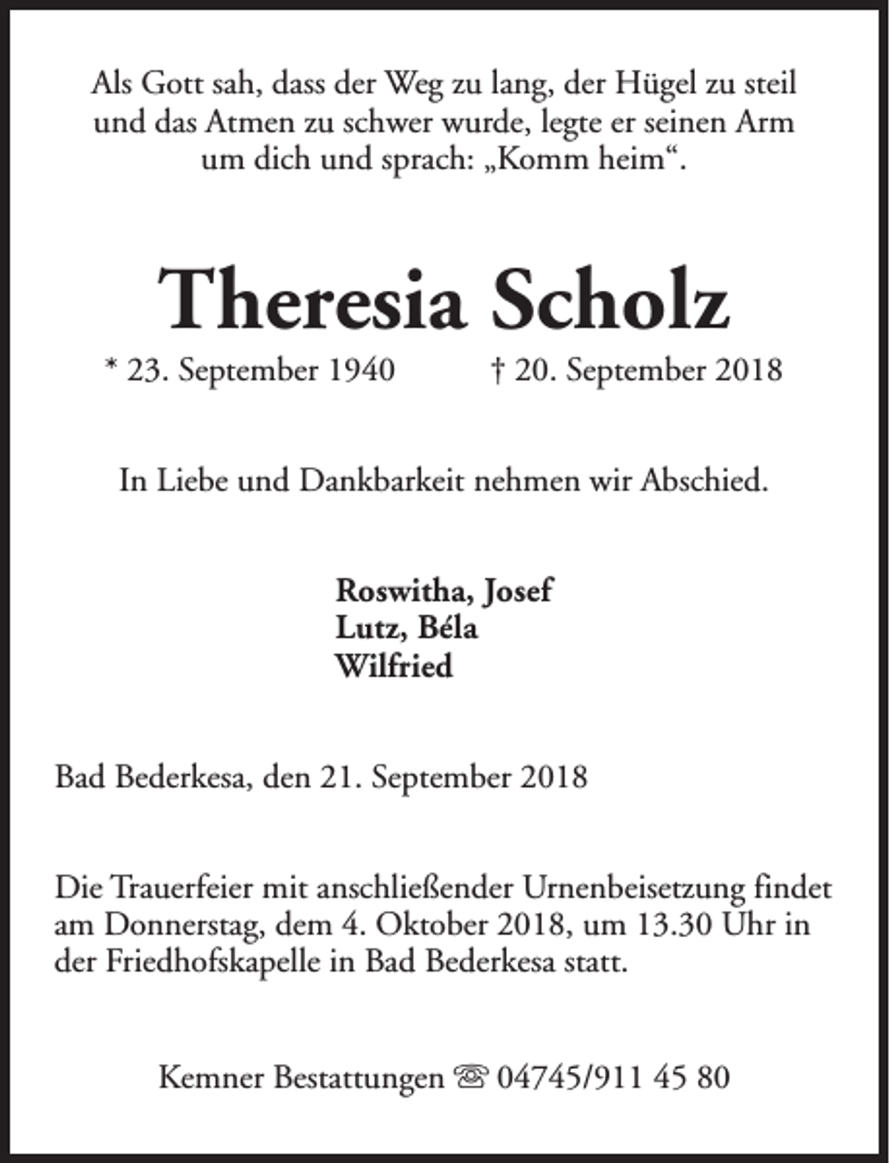 <p>Als Gott sah, dass der Weg zu lang, der Hügel zu steil<br />und das Atmen zu schwer wurde, legte er seinen Arm<br />um dich und sprach: „Komm heim“.</p><p>Theresia Scholz</p><p>* 23. September 1940</p><p>† 20. September 2018</p><p>In Liebe und Dankbarkeit nehmen wir Abschied.<br />Roswitha, Josef<br />Lutz, Béla<br />Wilfried<br />Bad Bederkesa, den 21. September 2018<br />Die Trauerfeier mit anschließender Urnenbeisetzung findet<br />am Donnerstag, dem 4. Oktober 2018, um 13.30 Uhr in<br />der Friedhofskapelle in Bad Bederkesa statt.<br />Kemner Bestattungen s 04745/911 45 80</p>