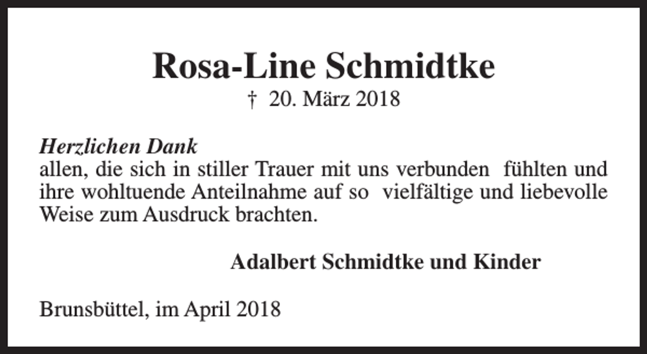<p>Rosa-Line Schmidtke<br />† 20. März 2018</p><p>Herzlichen Dank<br />allen, die sich in stiller Trauer mit uns verbunden fühlten und<br />ihre wohltuende Anteilnahme auf so vielfältige und liebevolle<br />Weise zum Ausdruck brachten.<br />Adalbert Schmidtke und Kinder<br />Brunsbüttel, im April 2018</p>