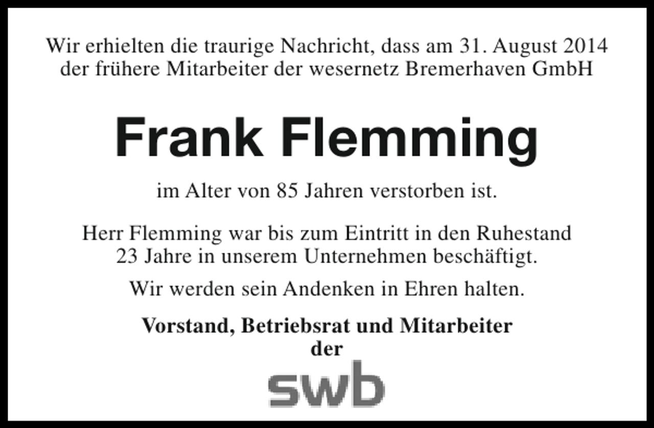<p>Wir erhielten die traurige Nachricht, dass am 31. August 2014<br />der frühere Mitarbeiter der wesernetz Bremerhaven GmbH</p><p>Frank Flemming<br />im Alter von 85 Jahren verstorben ist.<br />Herr Flemming war bis zum Eintritt in den Ruhestand<br />23 Jahre in unserem Unternehmen beschäftigt.<br />Wir werden sein Andenken in Ehren halten.<br />Vorstand, Betriebsrat und Mitarbeiter<br />der</p>