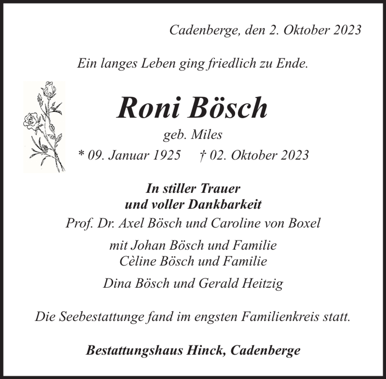 <p>Cadenberge, den 2. Oktober 2023<br />Ein langes Leben ging friedlich zu Ende.</p><p>Roni Bösch</p><p>geb. Miles<br />* 09. Januar 1925 † 02. Oktober 2023<br />In stiller Trauer<br />und voller Dankbarkeit<br />Prof. Dr. Axel Bösch und Caroline von Boxel<br />mit Johan Bösch und Familie<br />Cèline Bösch und Familie<br />Dina Bösch und Gerald Heitzig<br />Die Seebestattunge fand im engsten Familienkreis statt.<br />Bestattungshaus Hinck, Cadenberge</p>