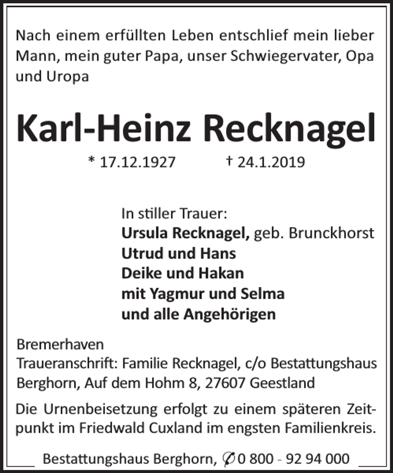 <p>Nach einem erfüllten Leben entschlief mein lieber<br />Mann, mein guter Papa, unser Schwiegervater, Opa<br />und Uropa</p><p>Karl-Heinz Recknagel<br />* 17.12.1927</p><p>† 24.1.2019</p><p>In s ller Trauer:<br />Ursula Recknagel, geb. Brunckhorst<br />Utrud und Hans<br />Deike und Hakan<br />mit Yagmur und Selma<br />und alle Angehörigen<br />Bremerhaven<br />Traueranschri : Familie Recknagel, c/o Besta ungshaus<br />Berghorn, Auf dem Hohm 8, 27607 Geestland<br />Die Urnenbeisetzung erfolgt zu einem späteren Zeitpunkt im Friedwald Cuxland im engsten Familienkreis.<br />Besta ungshaus Berghorn, * 0 800 - 92 94 000</p>