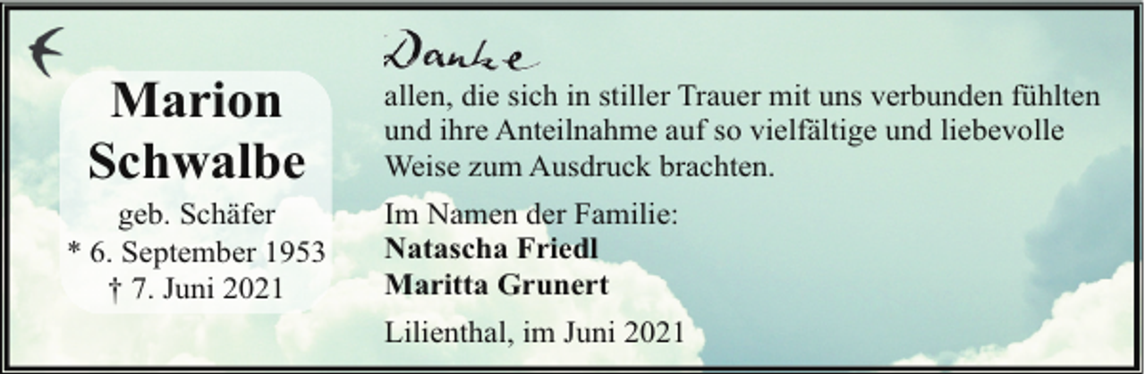 <p>Marion<br />Schwalbe</p><p>geb. Schäfer<br />* 6. September 1953<br />† 7. Juni 2021</p><p>allen, die sich in stiller Trauer mit uns verbunden fühlten<br />und ihre Anteilnahme auf so vielfältige und liebevolle<br />Weise zum Ausdruck brachten.<br />Im Namen der Familie:<br />Natascha Friedl<br />Maritta Grunert<br />Lilienthal, im Juni 2021</p>