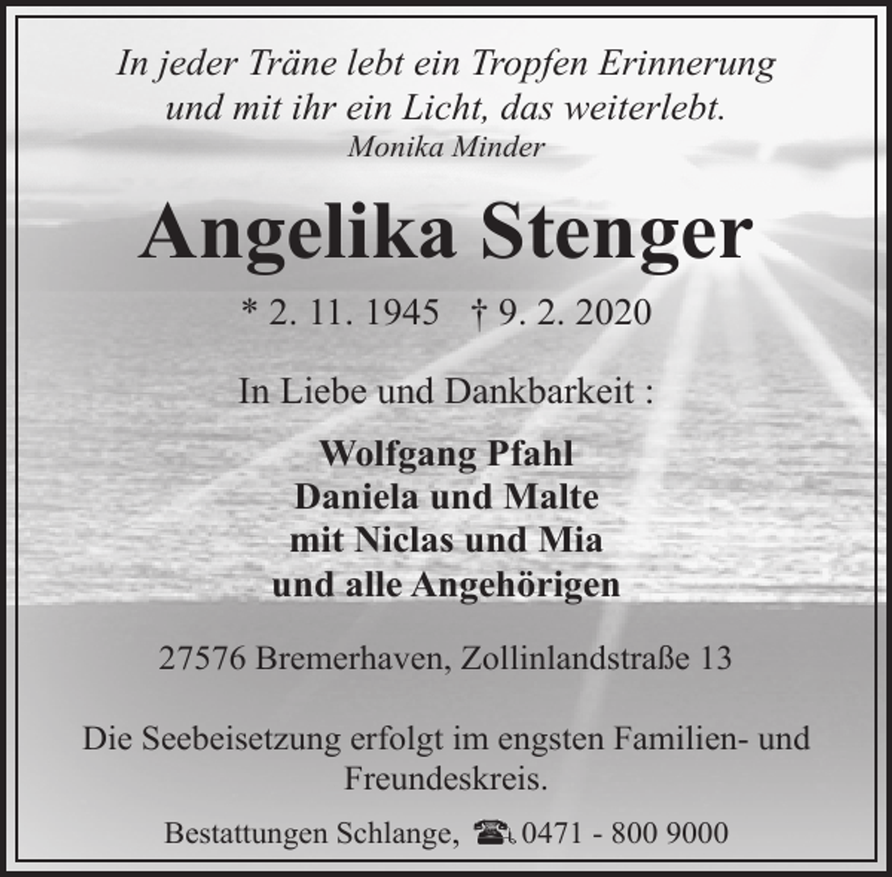 <p>In jeder Träne lebt ein Tropfen Erinnerung<br />und mit ihr ein Licht, das weiterlebt.<br />Monika Minder</p><p>Angelika Stenger<br />* 2. 11. 1945 † 9. 2. 2020<br />In Liebe und Dankbarkeit :<br />Wolfgang Pfahl<br />Daniela und Malte<br />mit Niclas und Mia<br />und alle Angehörigen<br />27576 Bremerhaven, Zollinlandstraße 13<br />Die Seebeisetzung erfolgt im engsten Familien- und<br />Freundeskreis.<br />Bestattungen Schlange,</p><p>0471 - 800 9000</p>
