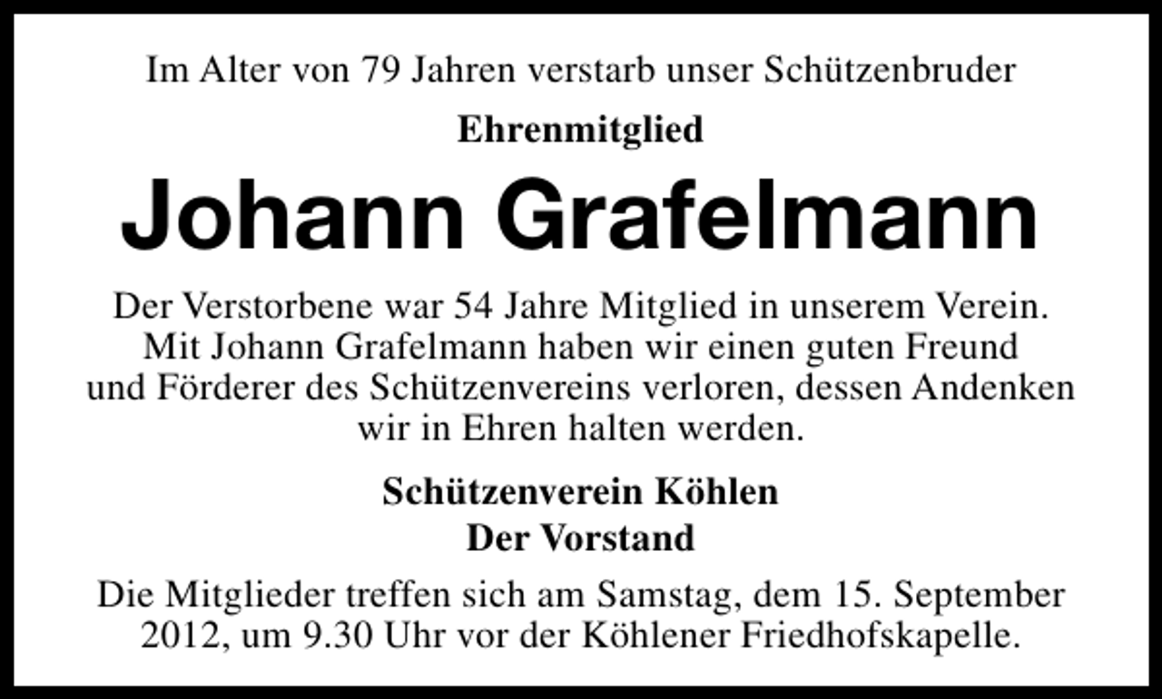 <p>Im Alter von 79 Jahren verstarb unser Schützenbruder<br />Ehrenmitglied</p><p>Johann Grafelmann</p><p>Der Verstorbene war 54 Jahre Mitglied in unserem Verein.<br />Mit Johann Grafelmann haben wir einen guten Freund<br />und Förderer des Schützenvereins verloren, dessen Andenken<br />wir in Ehren halten werden.<br />Schützenverein Köhlen<br />Der Vorstand<br />Die Mitglieder treffen sich am Samstag, dem 15. September<br />2012, um 9.30 Uhr vor der Köhlener Friedhofskapelle.</p>