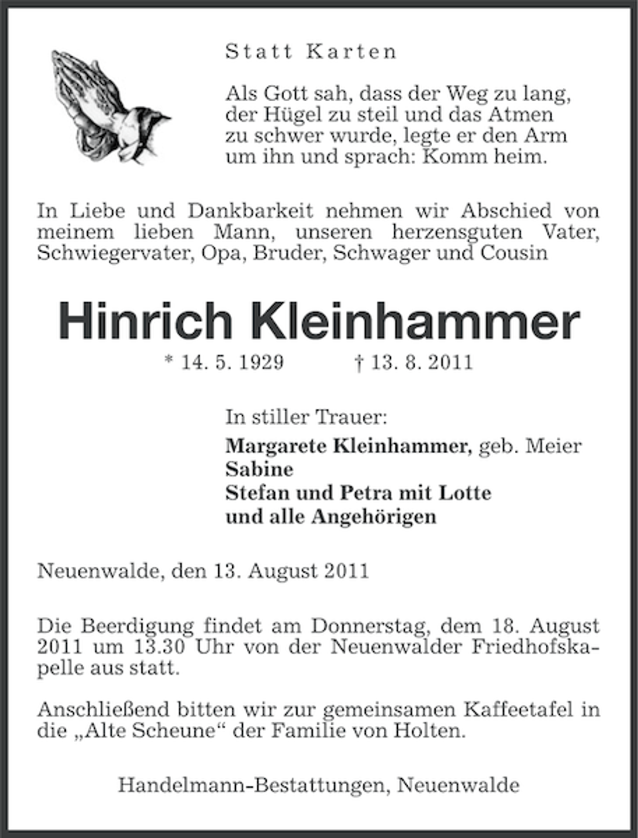 <p>Statt Karten<br />Als Gott sah, dass der Weg zu lang,<br />der Hügel zu steil und das Atmen<br />zu schwer wurde, legte er den Arm<br />um ihn und sprach: Komm heim.<br />In Liebe und Dankbarkeit nehmen wir Abschied von<br />meinem lieben Mann, unseren herzensguten Vater,<br />Schwiegervater, Opa, Bruder, Schwager und Cousin</p><p>Hinrich Kleinhammer<br />* 14. 5. 1929</p><p>† 13. 8. 2011</p><p>In stiller Trauer:<br />Margarete Kleinhammer, geb. Meier<br />Sabine<br />Stefan und Petra mit Lotte<br />und alle Angehörigen<br />Neuenwalde, den 13. August 2011<br />Die Beerdigung findet am Donnerstag, dem 18. August<br />2011 um 13.30 Uhr von der Neuenwalder Friedhofskapelle aus statt.<br />Anschließend bitten wir zur gemeinsamen Kaffeetafel in<br />die „Alte Scheune“ der Familie von Holten.<br />Handelmann-Bestattungen, Neuenwalde</p>