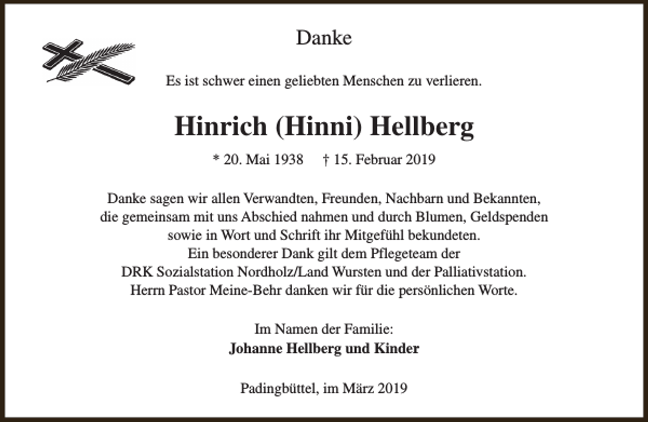 <p>Danke<br />Es ist schwer einen geliebten Menschen zu verlieren.</p><p>Hinrich (Hinni) Hellberg<br />* 20. Mai 1938</p><p>† 15. Februar 2019</p><p>Danke sagen wir allen Verwandten, Freunden, Nachbarn und Bekannten,<br />die gemeinsam mit uns Abschied nahmen und durch Blumen, Geldspenden<br />sowie in Wort und Schrift ihr Mitgefühl bekundeten.<br />Ein besonderer Dank gilt dem Pflegeteam der<br />DRK Sozialstation Nordholz/Land Wursten und der Palliativstation.<br />Herrn Pastor Meine-Behr danken wir für die persönlichen Worte.<br />Im Namen der Familie:<br />Johanne Hellberg und Kinder<br />Padingbüttel, im März 2019</p>