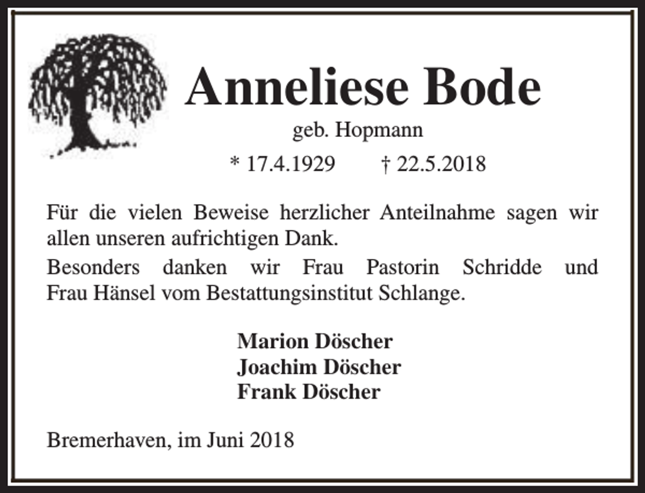 <p>Anneliese Bode<br />geb. Hopmann</p><p>* 17.4.1929</p><p>† 22.5.2018</p><p>Für die vielen Beweise herzlicher Anteilnahme sagen wir<br />allen unseren aufrichtigen Dank.<br />Besonders danken wir Frau Pastorin Schridde und<br />Frau Hänsel vom Bestattungsinstitut Schlange.<br />Marion Döscher<br />Joachim Döscher<br />Frank Döscher<br />Bremerhaven, im Juni 2018</p>