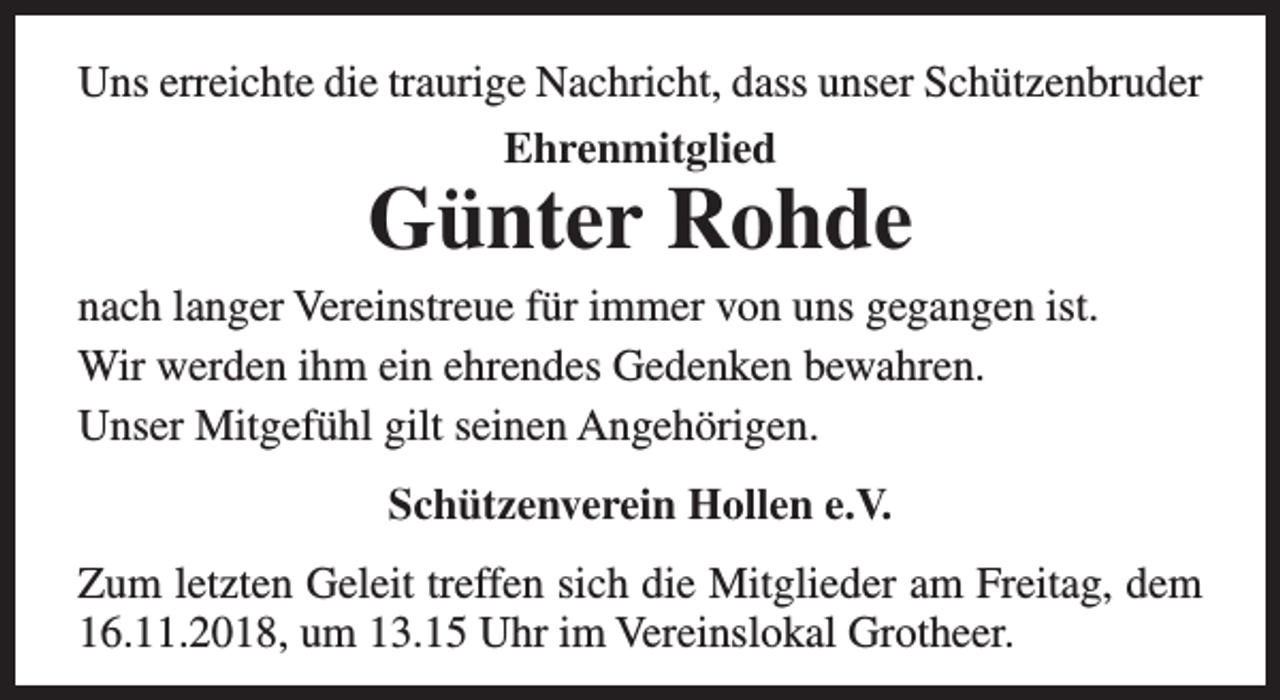 <p>Uns erreichte die traurige Nachricht, dass unser Schützenbruder<br />Ehrenmitglied</p><p>Günter Rohde<br />nach langer Vereinstreue für immer von uns gegangen ist.<br />Wir werden ihm ein ehrendes Gedenken bewahren.<br />Unser Mitgefühl gilt seinen Angehörigen.<br />Schützenverein Hollen e.V.<br />Zum letzten Geleit treffen sich die Mitglieder am Freitag, dem<br />16.11.2018, um 13.15 Uhr im Vereinslokal Grotheer.</p>