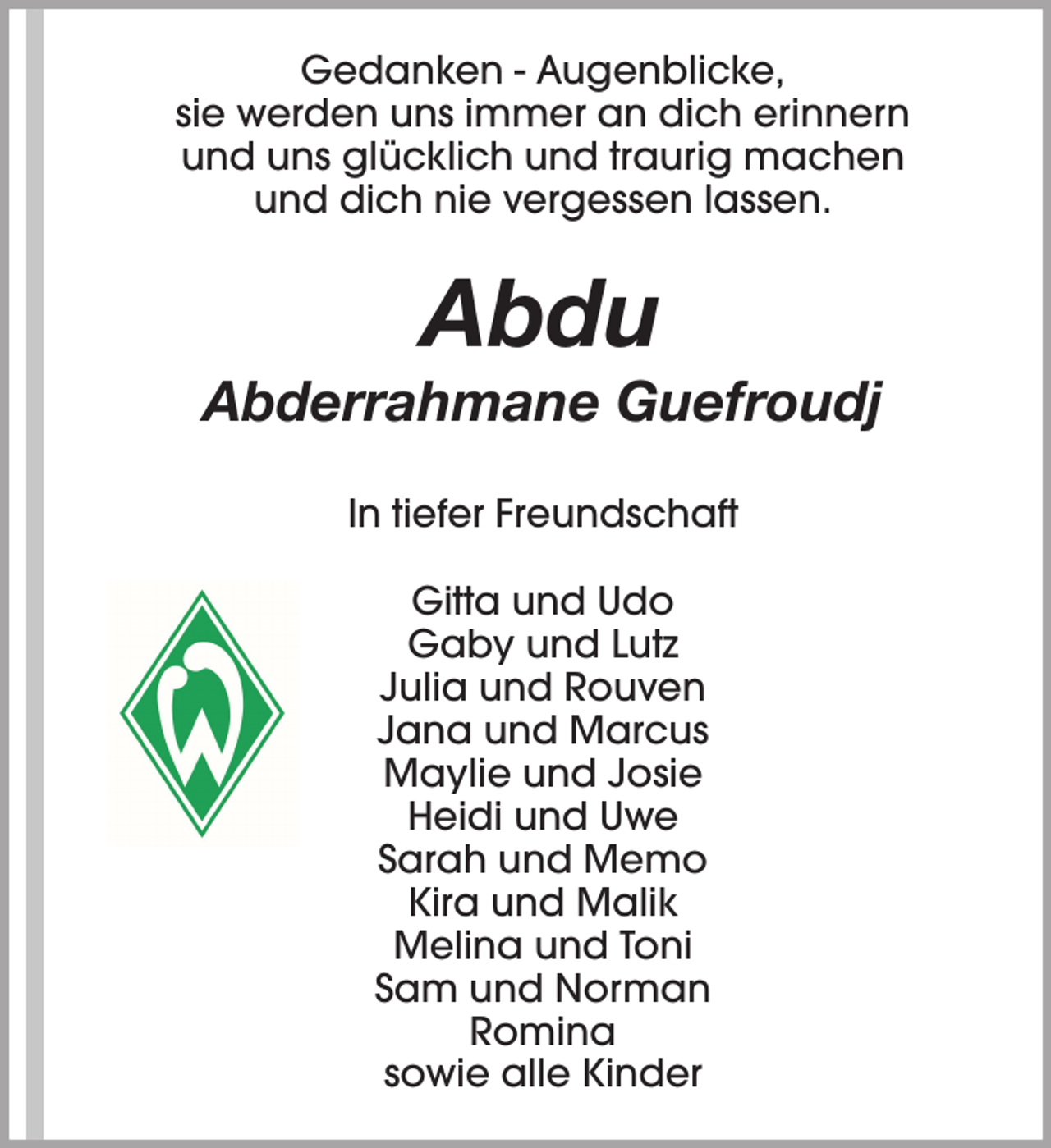 <p>Gedanken - Augenblicke,<br />sie werden uns immer an dich erinnern<br />und uns glücklich und traurig machen<br />und dich nie vergessen lassen.</p><p>Abdu</p><p>Abderrahmane Guefroudj<br />In tiefer Freundschaft<br />Gitta und Udo<br />Gaby und Lutz<br />Julia und Rouven<br />Jana und Marcus<br />Maylie und Josie<br />Heidi und Uwe<br />Sarah und Memo<br />Kira und Malik<br />Melina und Toni<br />Sam und Norman<br />Romina<br />sowie alle Kinder</p>