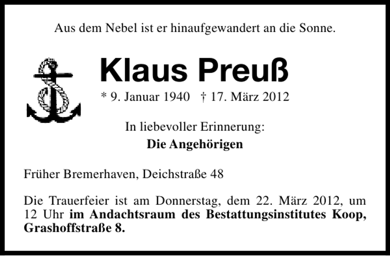 <p>Aus dem Nebel ist er hinaufgewandert an die Sonne.</p>
<p>Klaus Preuß<br />* 9. Januar 1940 † 17. März 2012<br />In liebevoller Erinnerung:<br />Die Angehörigen<br />Früher Bremerhaven, Deichstraße 48<br />Die Trauerfeier ist am Donnerstag, dem 22. März 2012, um<br />12 Uhr im Andachtsraum des Bestattungsinstitutes Koop,<br />Grashoffstraße 8.</p>