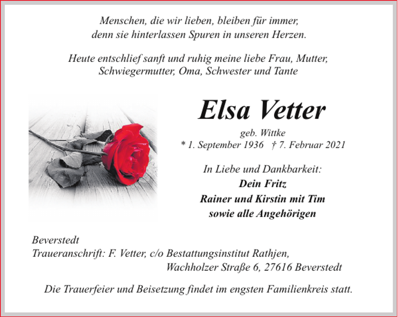 <p>Menschen, die wir lieben, bleiben für immer,<br />denn sie hinterlassen Spuren in unseren Herzen.<br />Heute entschlief sanft und ruhig meine liebe Frau, Mutter,<br />Schwiegermutter, Oma, Schwester und Tante</p><p>Elsa Vetter</p><p>geb. Wittke<br />* 1. September 1936 † 7. Februar 2021</p><p>In Liebe und Dankbarkeit:<br />Dein Fritz<br />Rainer und Kirstin mit Tim<br />sowie alle Angehörigen<br />Beverstedt<br />Traueranschrift: F. Vetter, c/o Bestattungsinstitut Rathjen,<br />Wachholzer Straße 6, 27616 Beverstedt<br />Die Trauerfeier und Beisetzung findet im engsten Familienkreis statt.</p>